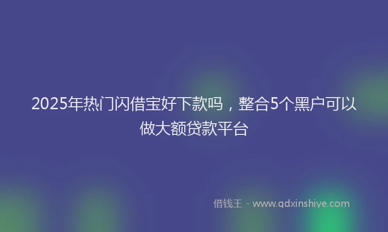 2025年热门闪借宝好下款吗，整合5个黑户可以做大额贷款平台