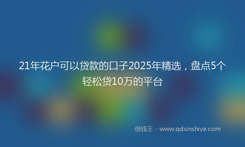21年花户可以贷款的口子2025年精选，盘点5个轻松贷10万的平台
