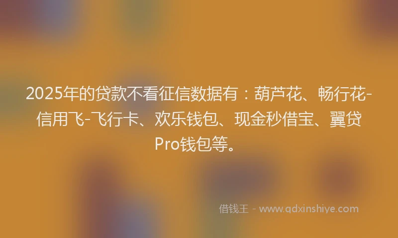 2025年的贷款不看征信数据有：葫芦花、畅行花-信用飞-飞行卡、欢乐钱包、现金秒借宝、翼贷Pro钱包等。