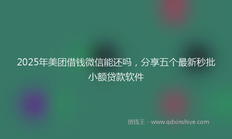2025年美团借钱微信能还吗，分享五个最新秒批小额贷款软件