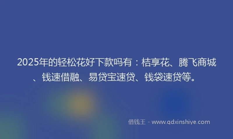 2025年的轻松花好下款吗有：桔享花、腾飞商城、钱速借融、易贷宝速贷、钱袋速贷等。