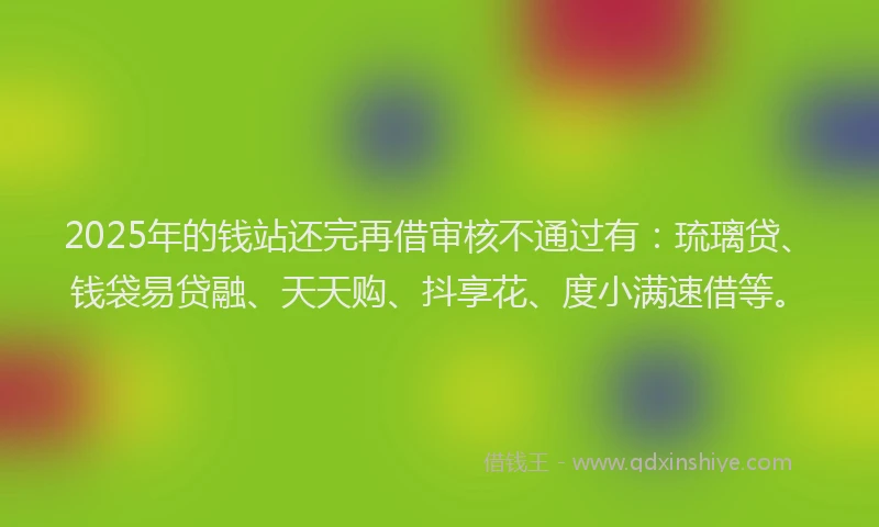 2025年的钱站还完再借审核不通过有：琉璃贷、钱袋易贷融、天天购、抖享花、度小满速借等。