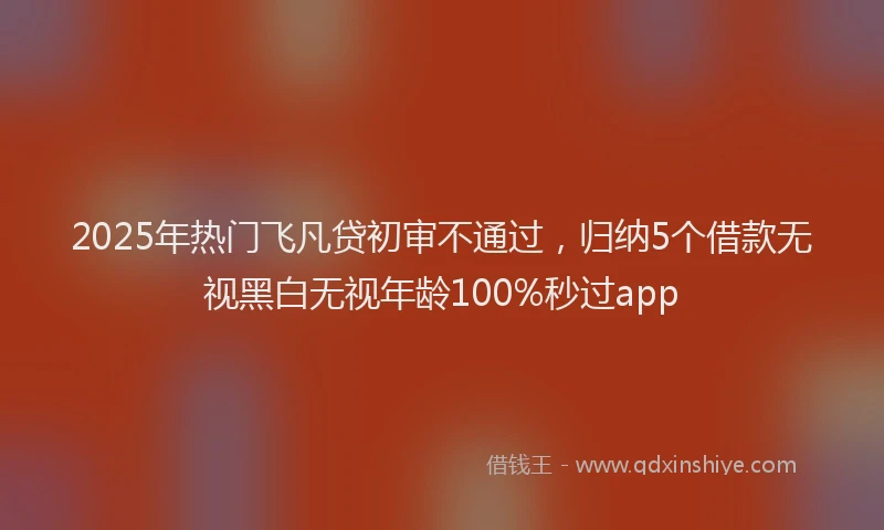 2025年热门飞凡贷初审不通过，归纳5个借款无视黑白无视年龄100%秒过app