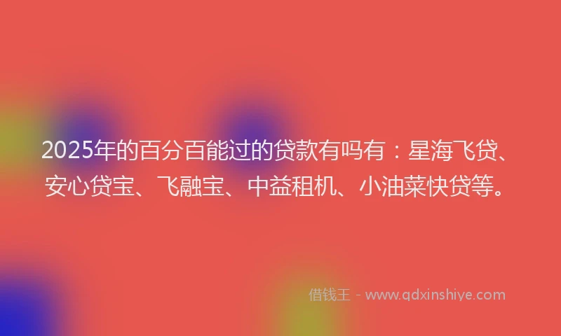 2025年的百分百能过的贷款有吗有：星海飞贷、安心贷宝、飞融宝、中益租机、小油菜快贷等。