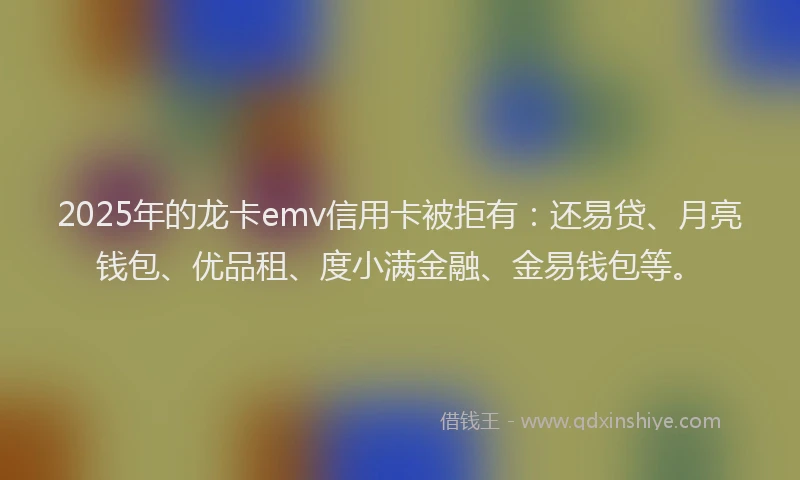 2025年的龙卡emv信用卡被拒有：还易贷、月亮钱包、优品租、度小满金融、金易钱包等。