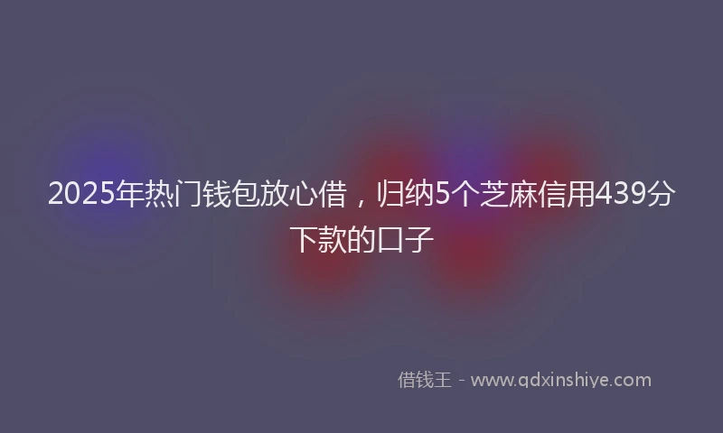 2025年热门钱包放心借，归纳5个芝麻信用439分下款的口子