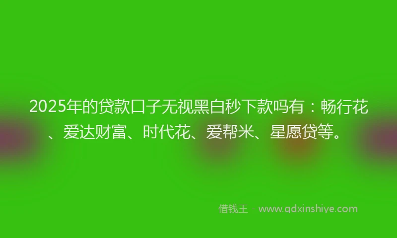 2025年的贷款口子无视黑白秒下款吗有：畅行花、爱达财富、时代花、爱帮米、星愿贷等。