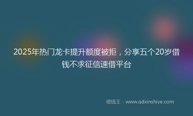 2025年热门龙卡提升额度被拒，分享五个20岁借钱不求征信速借平台