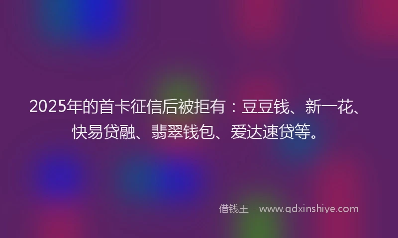 2025年的首卡征信后被拒有：豆豆钱、新一花、快易贷融、翡翠钱包、爱达速贷等。