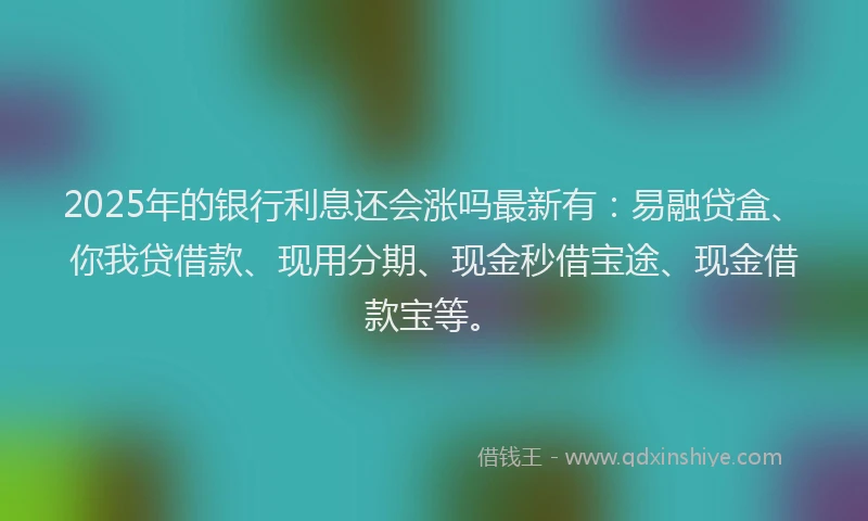 2025年的银行利息还会涨吗最新有：易融贷盒、你我贷借款、现用分期、现金秒借宝途、现金借款宝等。