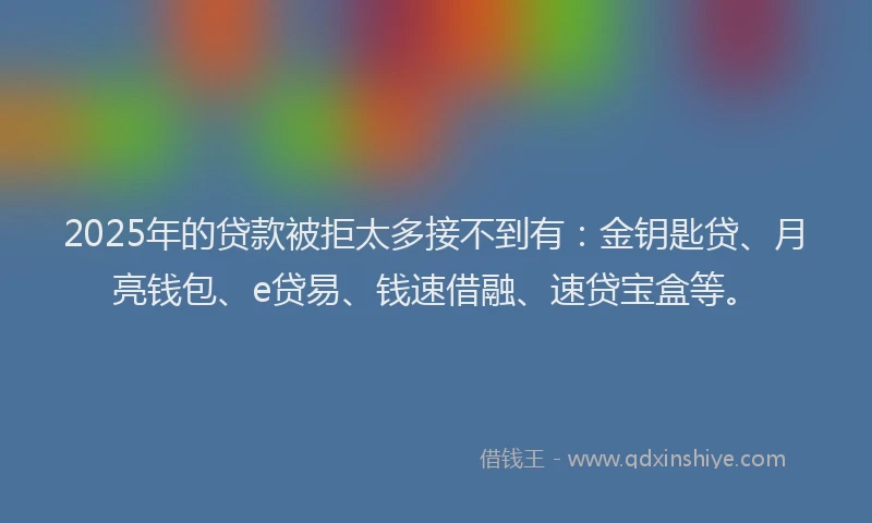 2025年的贷款被拒太多接不到有：金钥匙贷、月亮钱包、e贷易、钱速借融、速贷宝盒等。