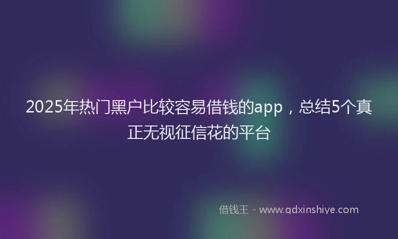 2025年热门黑户比较容易借钱的app，总结5个真正无视征信花的平台
