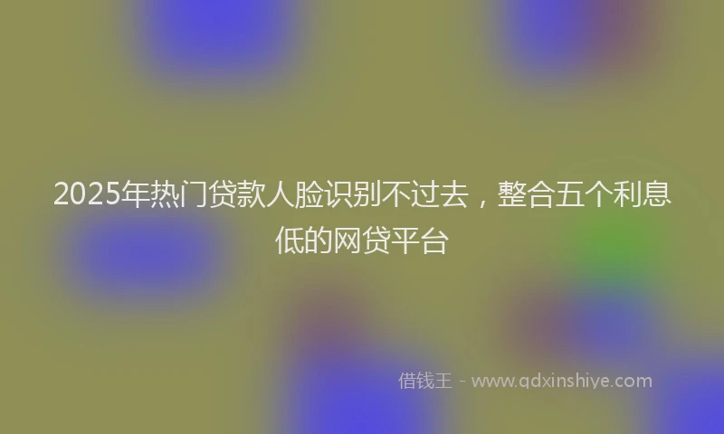 2025年热门贷款人脸识别不过去，整合五个利息低的网贷平台