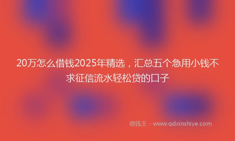 20万怎么借钱2025年精选，汇总五个急用小钱不求征信流水轻松贷的口子