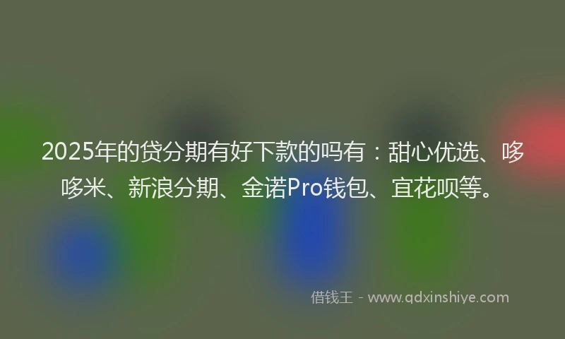 2025年的贷分期有好下款的吗有：甜心优选、哆哆米、新浪分期、金诺Pro钱包、宜花呗等。