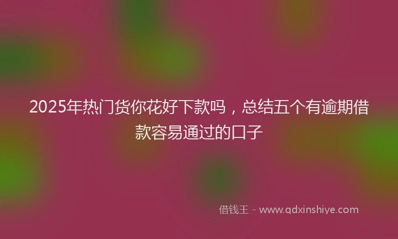 2025年热门货你花好下款吗，总结五个有逾期借款容易通过的口子