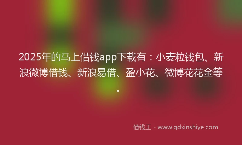 2025年的马上借钱app下载有：小麦粒钱包、新浪微博借钱、新浪易借、盈小花、微博花花金等。