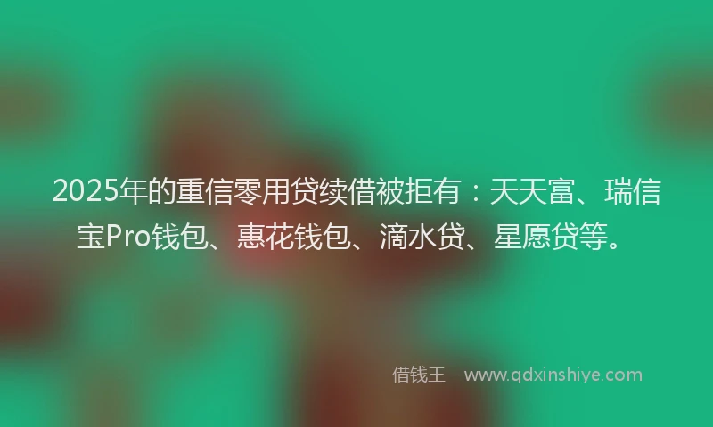 2025年的重信零用贷续借被拒有：天天富、瑞信宝Pro钱包、惠花钱包、滴水贷、星愿贷等。