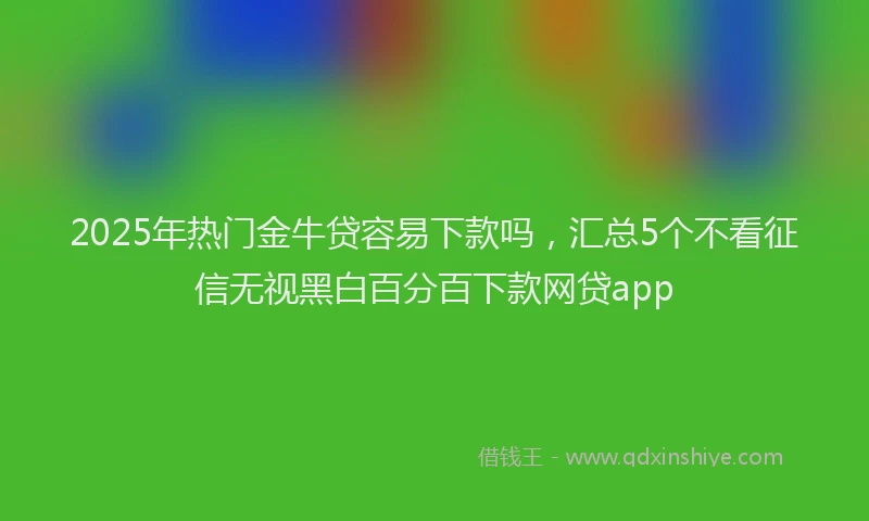 2025年热门金牛贷容易下款吗，汇总5个不看征信无视黑白百分百下款网贷app