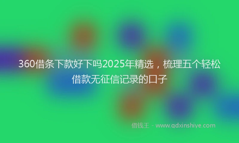 360借条下款好下吗2025年精选，梳理五个轻松借款无征信记录的口子