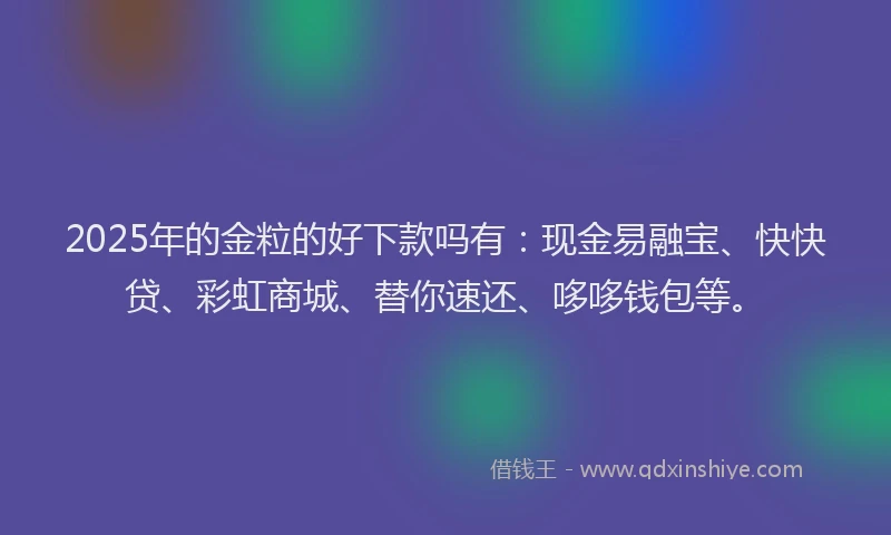 2025年的金粒的好下款吗有：现金易融宝、快快贷、彩虹商城、替你速还、哆哆钱包等。