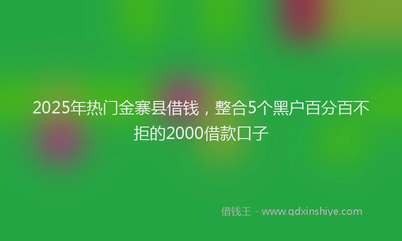2025年热门金寨县借钱，整合5个黑户百分百不拒的2000借款口子