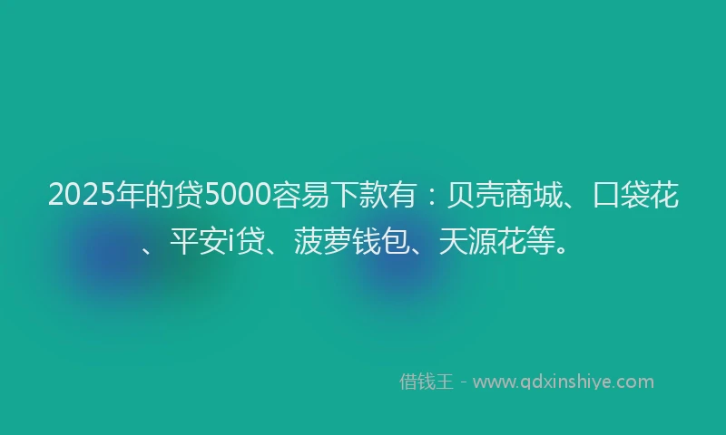2025年的贷5000容易下款有：贝壳商城、口袋花、平安i贷、菠萝钱包、天源花等。