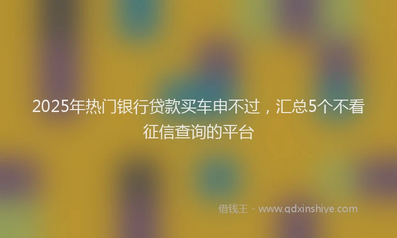 2025年热门银行贷款买车申不过，汇总5个不看征信查询的平台