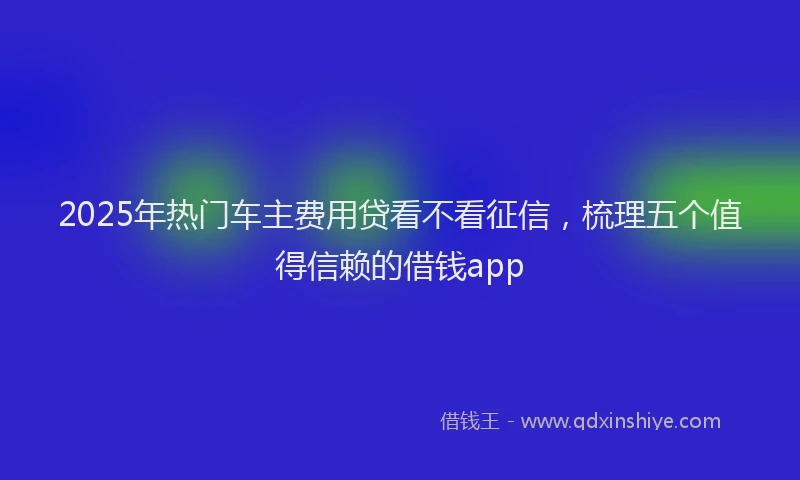 2025年热门车主费用贷看不看征信，梳理五个值得信赖的借钱app