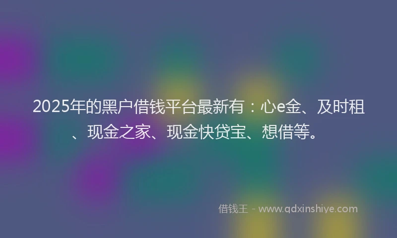 2025年的黑户借钱平台最新有：心e金、及时租、现金之家、现金快贷宝、想借等。