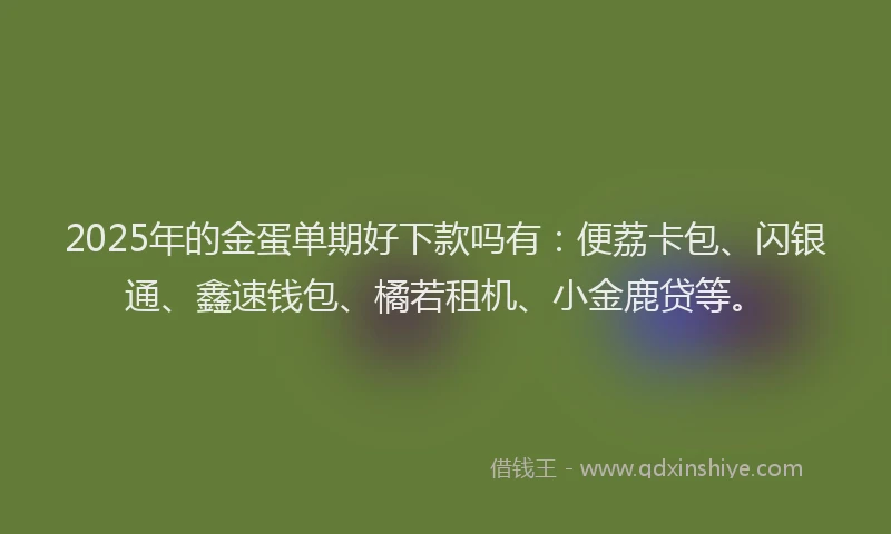 2025年的金蛋单期好下款吗有：便荔卡包、闪银通、鑫速钱包、橘若租机、小金鹿贷等。