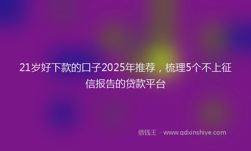 21岁好下款的口子2025年推荐，梳理5个不上征信报告的贷款平台