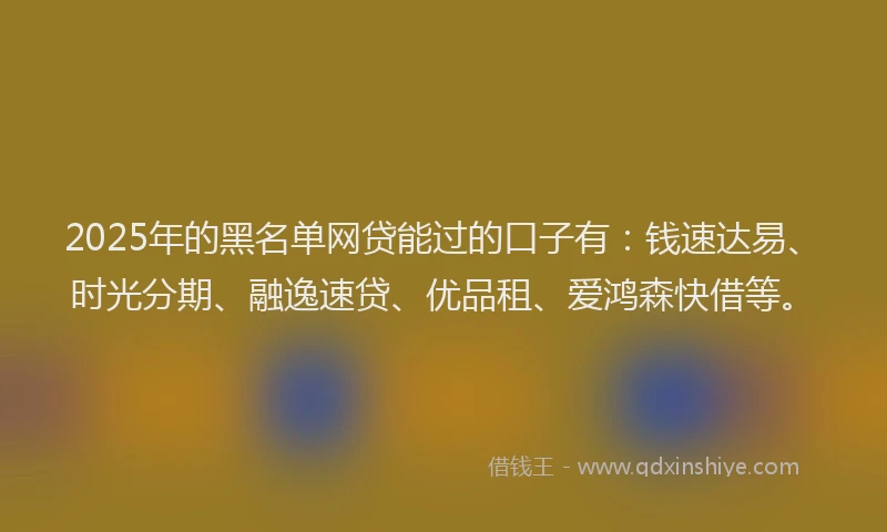 2025年的黑名单网贷能过的口子有：钱速达易、时光分期、融逸速贷、优品租、爱鸿森快借等。