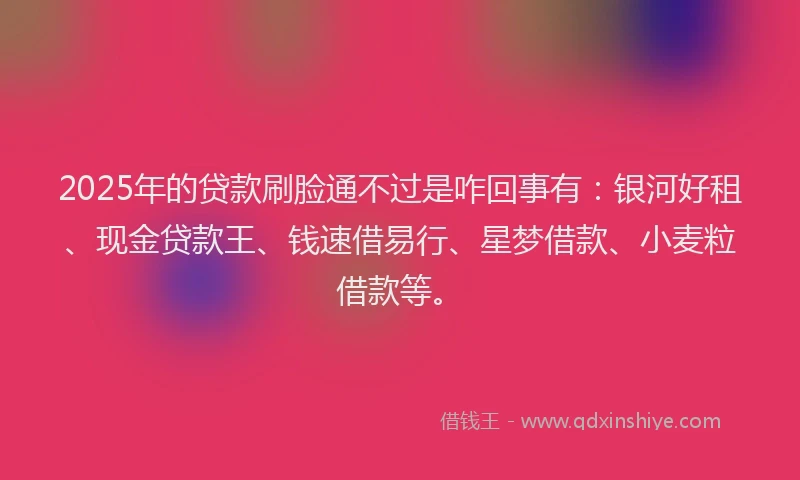 2025年的贷款刷脸通不过是咋回事有：银河好租、现金贷款王、钱速借易行、星梦借款、小麦粒借款等。