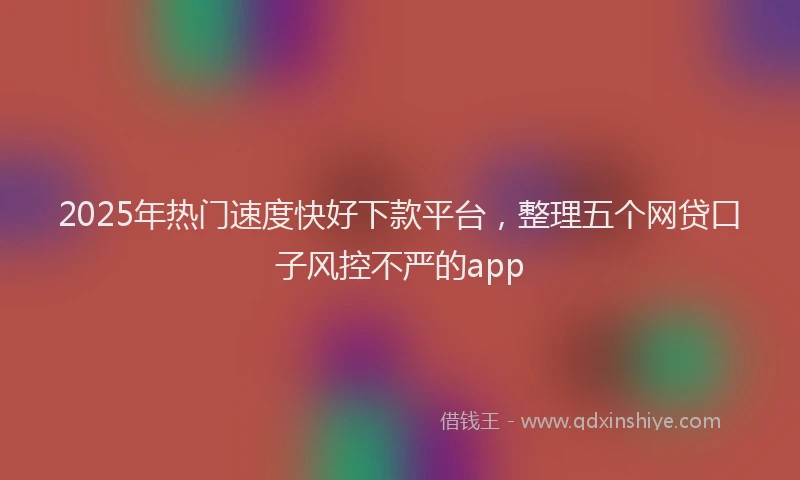2025年热门速度快好下款平台，整理五个网贷口子风控不严的app