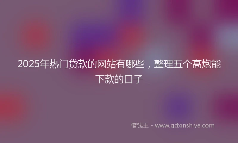 2025年热门贷款的网站有哪些，整理五个高炮能下款的口子