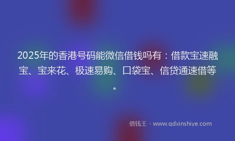 2025年的香港号码能微信借钱吗有：借款宝速融宝、宝来花、极速易购、口袋宝、信贷通速借等。