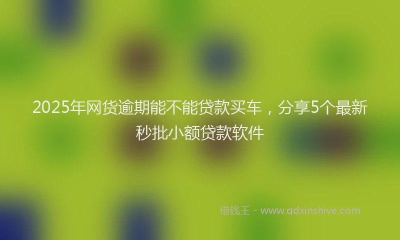 2025年网货逾期能不能贷款买车，分享5个最新秒批小额贷款软件