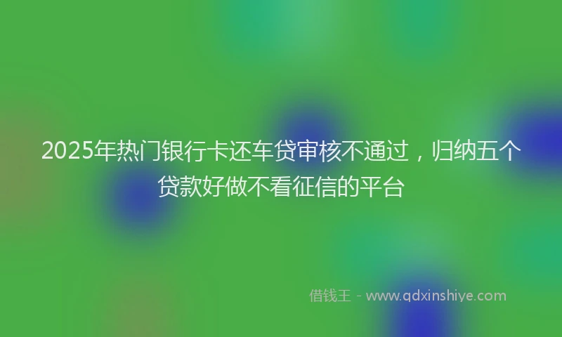 2025年热门银行卡还车贷审核不通过，归纳五个贷款好做不看征信的平台