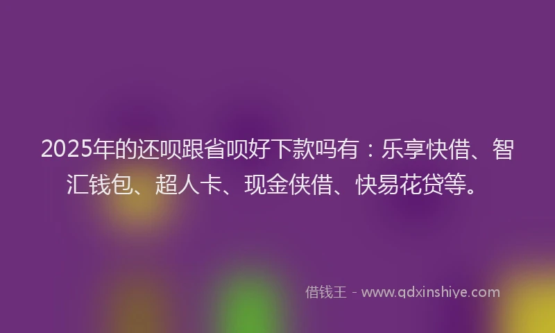2025年的还呗跟省呗好下款吗有：乐享快借、智汇钱包、超人卡、现金侠借、快易花贷等。