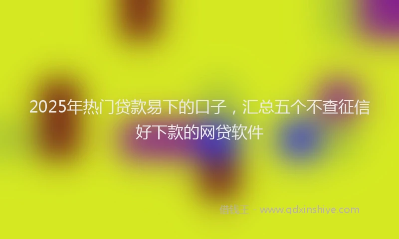 2025年热门贷款易下的口子，汇总五个不查征信好下款的网贷软件