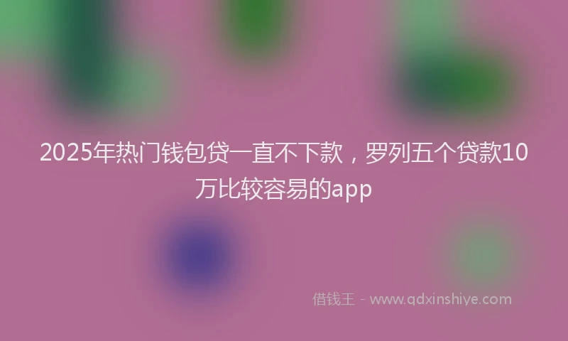 2025年热门钱包贷一直不下款，罗列五个贷款10万比较容易的app