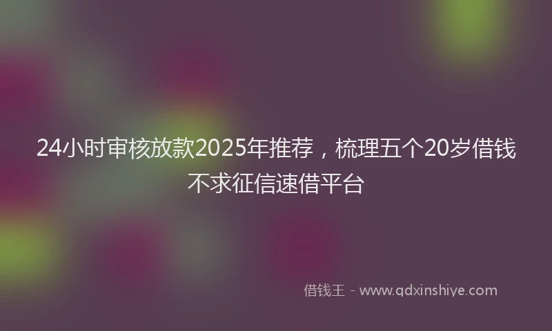 24小时审核放款2025年推荐，梳理五个20岁借钱不求征信速借平台