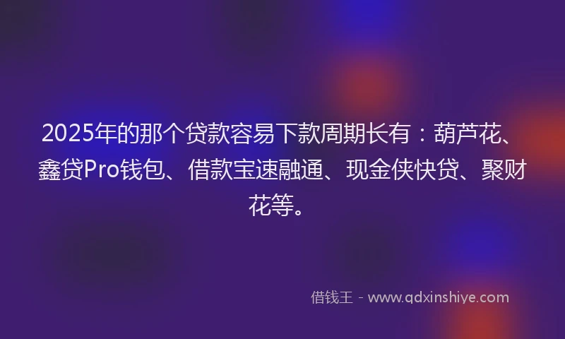 2025年的那个贷款容易下款周期长有：葫芦花、鑫贷Pro钱包、借款宝速融通、现金侠快贷、聚财花等。