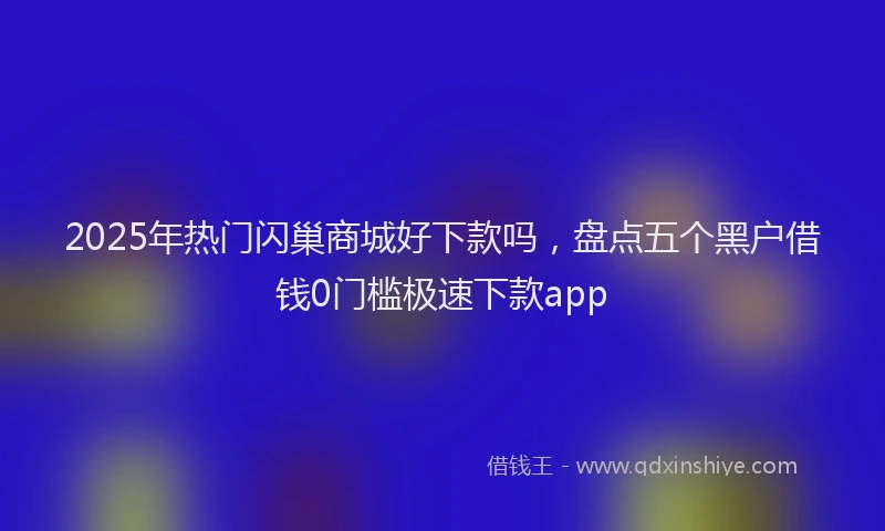 2025年热门闪巢商城好下款吗，盘点五个黑户借钱0门槛极速下款app