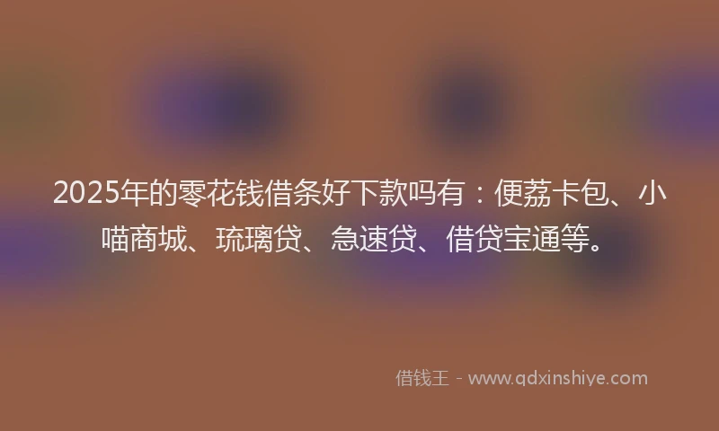 2025年的零花钱借条好下款吗有：便荔卡包、小喵商城、琉璃贷、急速贷、借贷宝通等。