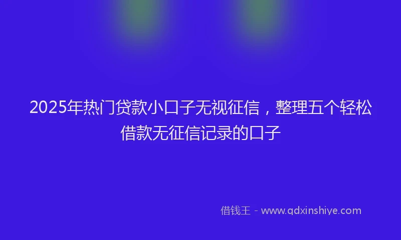 2025年热门贷款小口子无视征信，整理五个轻松借款无征信记录的口子