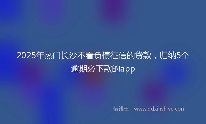 2025年热门长沙不看负债征信的贷款，归纳5个逾期必下款的app