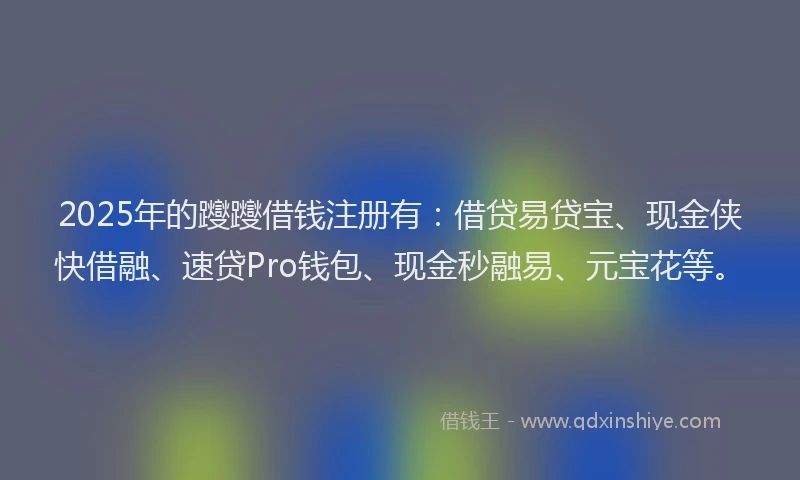 2025年的躞躞借钱注册有：借贷易贷宝、现金侠快借融、速贷Pro钱包、现金秒融易、元宝花等。