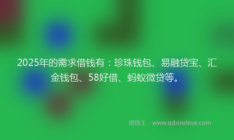 2025年的需求借钱有：珍珠钱包、易融贷宝、汇金钱包、58好借、蚂蚁微贷等。